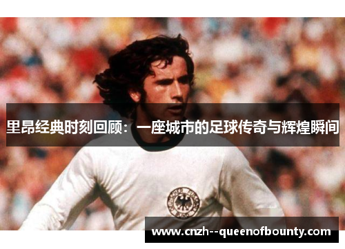 里昂经典时刻回顾：一座城市的足球传奇与辉煌瞬间