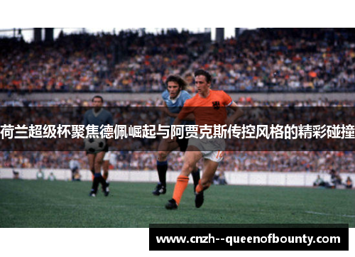 荷兰超级杯聚焦德佩崛起与阿贾克斯传控风格的精彩碰撞