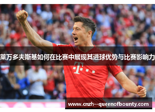 莱万多夫斯基如何在比赛中展现其进球优势与比赛影响力