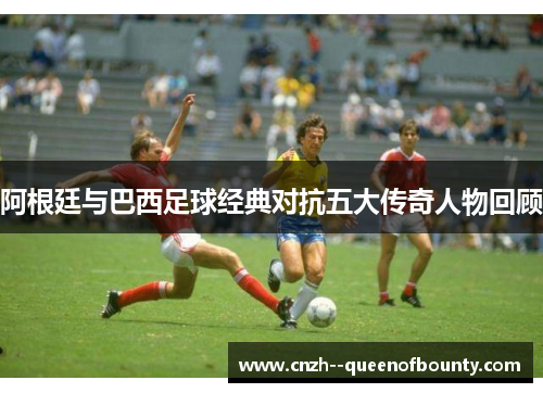 阿根廷与巴西足球经典对抗五大传奇人物回顾