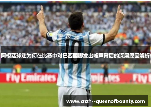 阿根廷球迷为何在比赛中对巴西国脚发出嘘声背后的深层原因解析